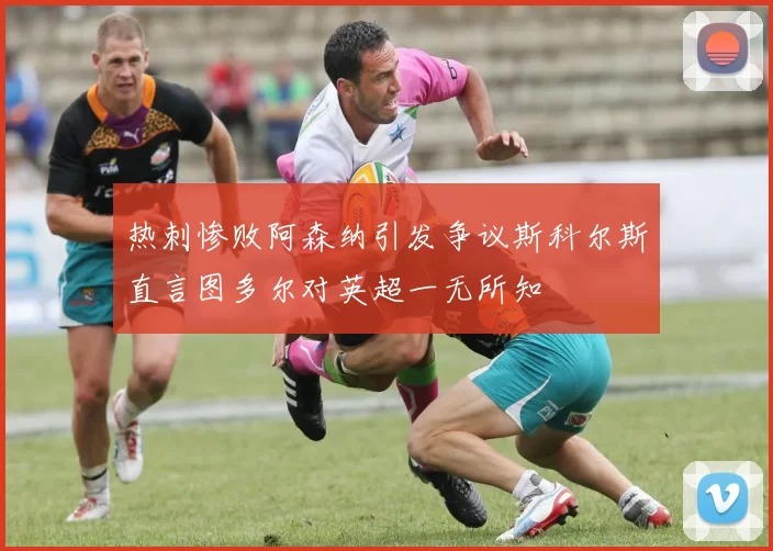 热刺惨败阿森纳引发争议斯科尔斯直言图多尔对英超一无所知
