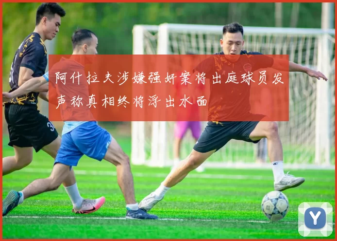 阿什拉夫涉嫌强奸案将出庭球员发声称真相终将浮出水面