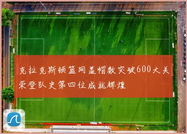 克拉克斯顿篮网盖帽数突破600大关荣登队史第四位成就辉煌