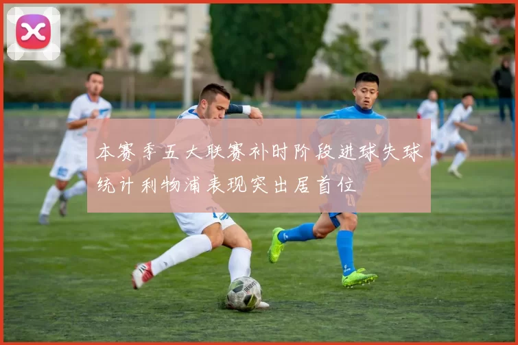 本赛季五大联赛补时阶段进球失球统计利物浦表现突出居首位