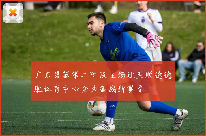广东男篮第二阶段主场迁至顺德德胜体育中心全力备战新赛季