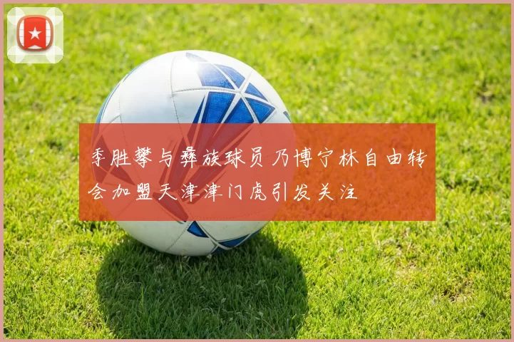 季胜攀与彝族球员乃博宁林自由转会加盟天津津门虎引发关注