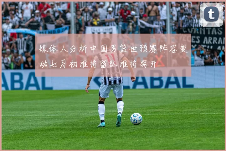 媒体人分析中国男篮世预赛阵容变动七月初谁将留队谁将离开