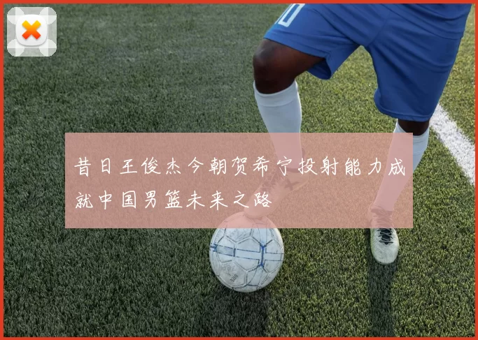 昔日王俊杰今朝贺希宁投射能力成就中国男篮未来之路