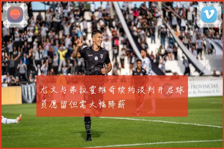 尤文与弗拉霍维奇续约谈判开启球员愿留但需大幅降薪