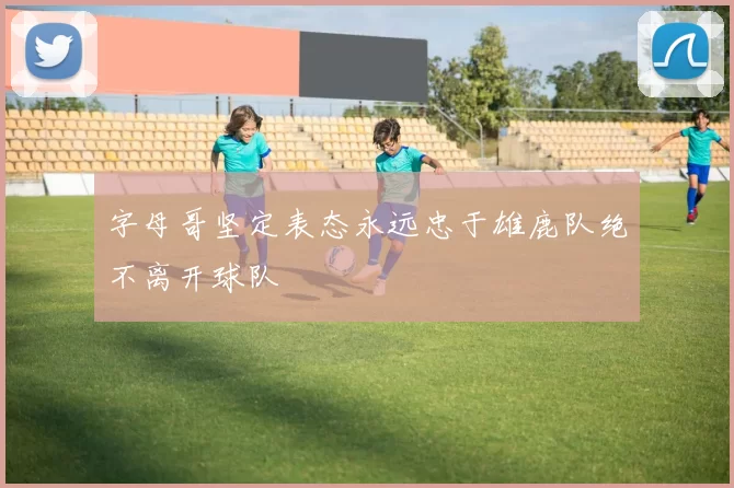 字母哥坚定表态永远忠于雄鹿队绝不离开球队