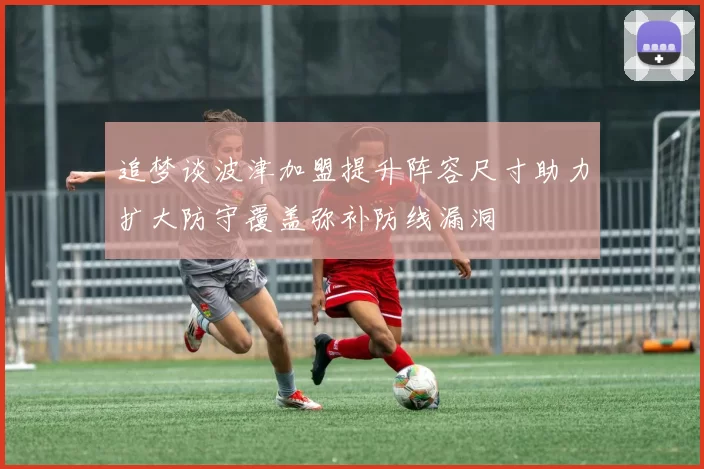 追梦谈波津加盟提升阵容尺寸助力扩大防守覆盖弥补防线漏洞