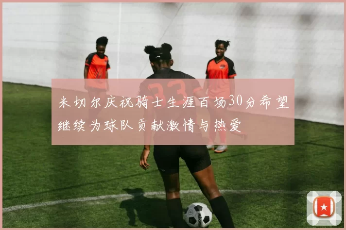 米切尔庆祝骑士生涯百场30分希望继续为球队贡献激情与热爱