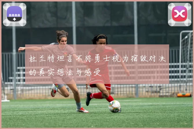 杜兰特坦言不将勇士视为宿敌对决的真实想法与感受