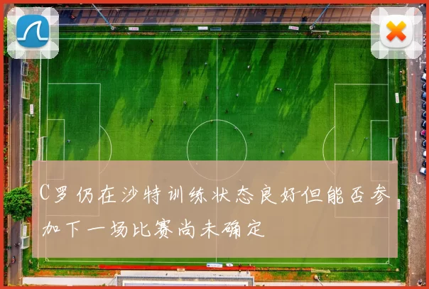 C罗仍在沙特训练状态良好但能否参加下一场比赛尚未确定