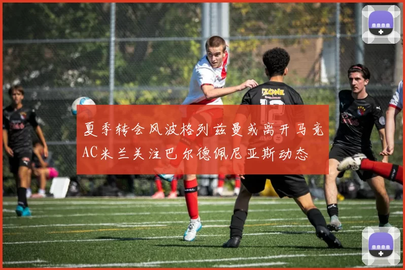 夏季转会风波格列兹曼或离开马竞AC米兰关注巴尔德佩尼亚斯动态